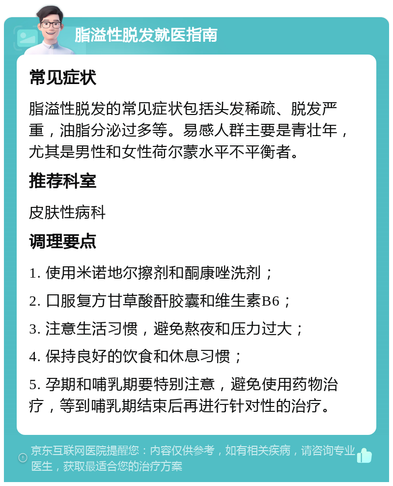 脂溢性脱发就医指南 常见症状 脂溢性脱发的常见症状包括头发稀疏、脱发严重，油脂分泌过多等。易感人群主要是青壮年，尤其是男性和女性荷尔蒙水平不平衡者。 推荐科室 皮肤性病科 调理要点 1. 使用米诺地尔擦剂和酮康唑洗剂； 2. 口服复方甘草酸酐胶囊和维生素B6； 3. 注意生活习惯，避免熬夜和压力过大； 4. 保持良好的饮食和休息习惯； 5. 孕期和哺乳期要特别注意，避免使用药物治疗，等到哺乳期结束后再进行针对性的治疗。