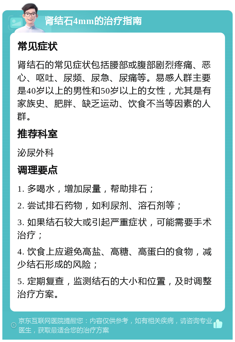 肾结石4mm的治疗指南 常见症状 肾结石的常见症状包括腰部或腹部剧烈疼痛、恶心、呕吐、尿频、尿急、尿痛等。易感人群主要是40岁以上的男性和50岁以上的女性，尤其是有家族史、肥胖、缺乏运动、饮食不当等因素的人群。 推荐科室 泌尿外科 调理要点 1. 多喝水，增加尿量，帮助排石； 2. 尝试排石药物，如利尿剂、溶石剂等； 3. 如果结石较大或引起严重症状，可能需要手术治疗； 4. 饮食上应避免高盐、高糖、高蛋白的食物，减少结石形成的风险； 5. 定期复查，监测结石的大小和位置，及时调整治疗方案。