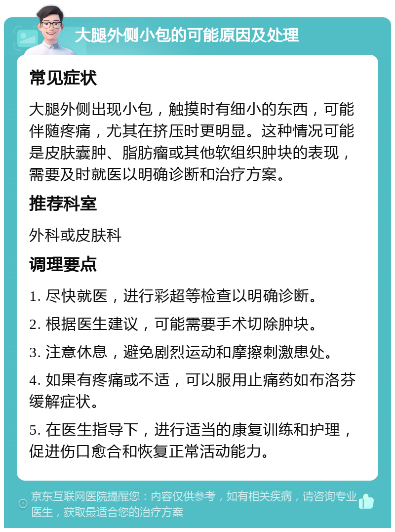 大腿外侧小包的可能原因及处理 常见症状 大腿外侧出现小包，触摸时有细小的东西，可能伴随疼痛，尤其在挤压时更明显。这种情况可能是皮肤囊肿、脂肪瘤或其他软组织肿块的表现，需要及时就医以明确诊断和治疗方案。 推荐科室 外科或皮肤科 调理要点 1. 尽快就医，进行彩超等检查以明确诊断。 2. 根据医生建议，可能需要手术切除肿块。 3. 注意休息，避免剧烈运动和摩擦刺激患处。 4. 如果有疼痛或不适，可以服用止痛药如布洛芬缓解症状。 5. 在医生指导下，进行适当的康复训练和护理，促进伤口愈合和恢复正常活动能力。