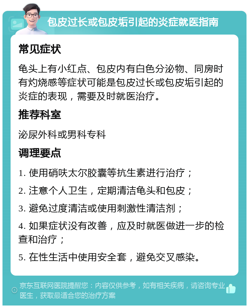 包皮过长或包皮垢引起的炎症就医指南 常见症状 龟头上有小红点、包皮内有白色分泌物、同房时有灼烧感等症状可能是包皮过长或包皮垢引起的炎症的表现，需要及时就医治疗。 推荐科室 泌尿外科或男科专科 调理要点 1. 使用硝呋太尔胶囊等抗生素进行治疗； 2. 注意个人卫生，定期清洁龟头和包皮； 3. 避免过度清洁或使用刺激性清洁剂； 4. 如果症状没有改善，应及时就医做进一步的检查和治疗； 5. 在性生活中使用安全套，避免交叉感染。