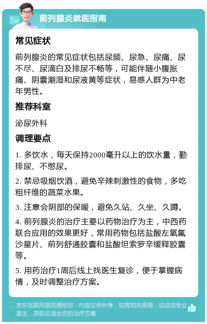 前列腺炎就医指南 常见症状 前列腺炎的常见症状包括尿频、尿急、尿痛、尿不尽、尿滴白及排尿不畅等，可能伴随小腹胀痛、阴囊潮湿和尿液黄等症状，易感人群为中老年男性。 推荐科室 泌尿外科 调理要点 1. 多饮水，每天保持2000毫升以上的饮水量，勤排尿、不憋尿。 2. 禁忌吸烟饮酒，避免辛辣刺激性的食物，多吃粗纤维的蔬菜水果。 3. 注意会阴部的保暖，避免久站、久坐、久蹲。 4. 前列腺炎的治疗主要以药物治疗为主，中西药联合应用的效果更好，常用药物包括盐酸左氧氟沙星片、前列舒通胶囊和盐酸坦索罗辛缓释胶囊等。 5. 用药治疗1周后线上找医生复诊，便于掌握病情，及时调整治疗方案。