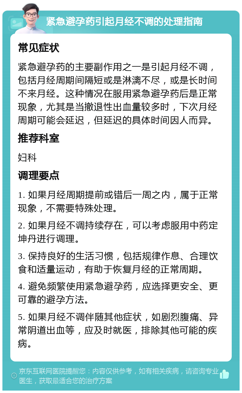 紧急避孕药引起月经不调的处理指南 常见症状 紧急避孕药的主要副作用之一是引起月经不调，包括月经周期间隔短或是淋漓不尽，或是长时间不来月经。这种情况在服用紧急避孕药后是正常现象，尤其是当撤退性出血量较多时，下次月经周期可能会延迟，但延迟的具体时间因人而异。 推荐科室 妇科 调理要点 1. 如果月经周期提前或错后一周之内，属于正常现象，不需要特殊处理。 2. 如果月经不调持续存在，可以考虑服用中药定坤丹进行调理。 3. 保持良好的生活习惯，包括规律作息、合理饮食和适量运动，有助于恢复月经的正常周期。 4. 避免频繁使用紧急避孕药，应选择更安全、更可靠的避孕方法。 5. 如果月经不调伴随其他症状，如剧烈腹痛、异常阴道出血等，应及时就医，排除其他可能的疾病。