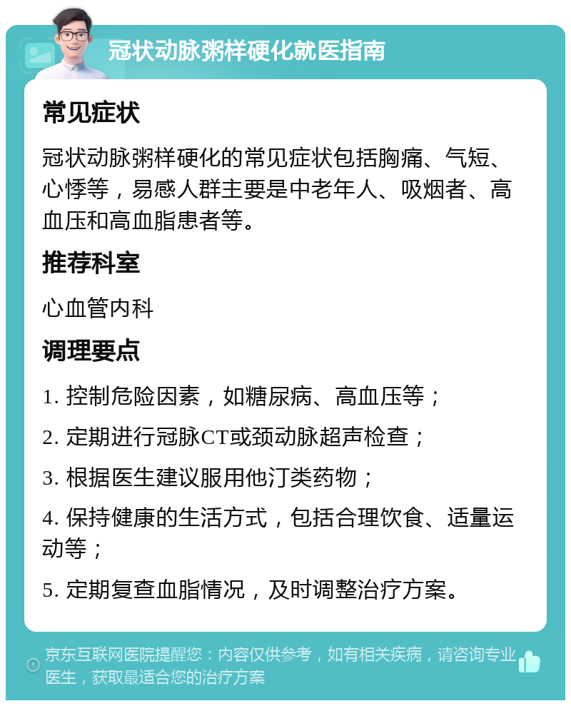 冠状动脉粥样硬化就医指南 常见症状 冠状动脉粥样硬化的常见症状包括胸痛、气短、心悸等，易感人群主要是中老年人、吸烟者、高血压和高血脂患者等。 推荐科室 心血管内科 调理要点 1. 控制危险因素，如糖尿病、高血压等； 2. 定期进行冠脉CT或颈动脉超声检查； 3. 根据医生建议服用他汀类药物； 4. 保持健康的生活方式，包括合理饮食、适量运动等； 5. 定期复查血脂情况，及时调整治疗方案。