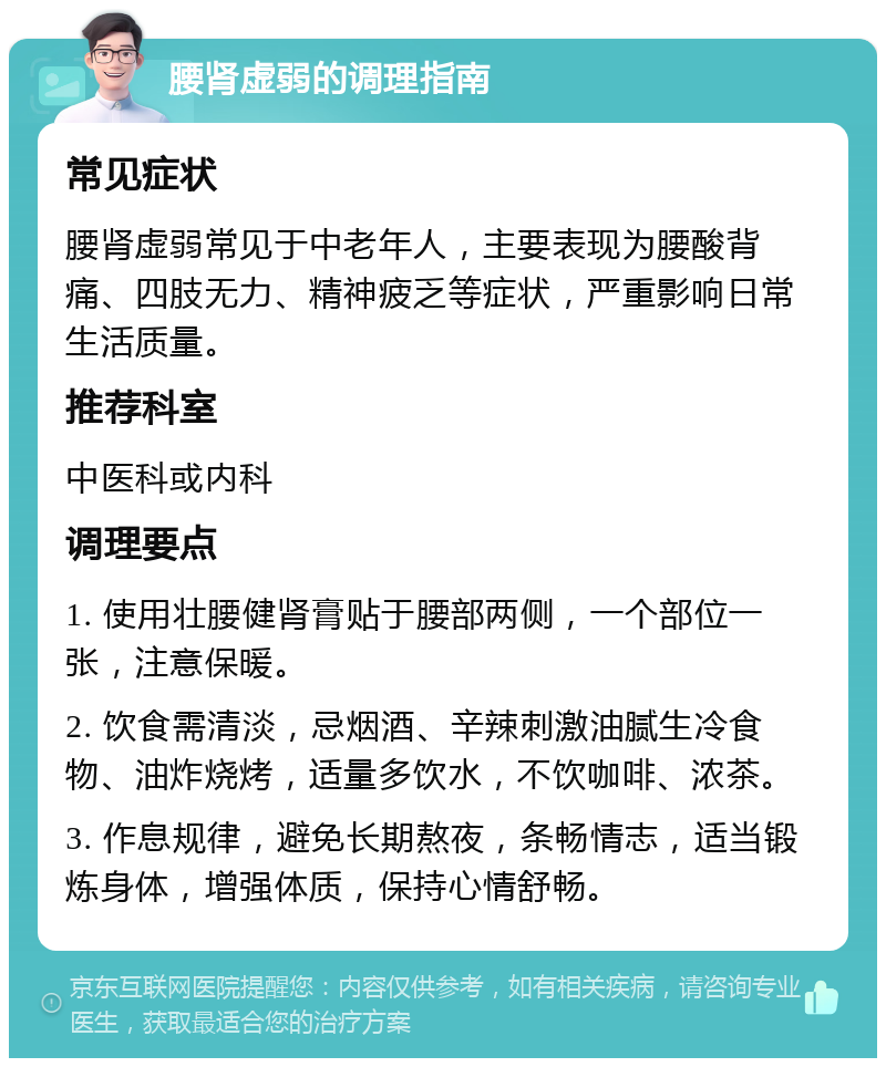 腰肾虚弱的调理指南 常见症状 腰肾虚弱常见于中老年人，主要表现为腰酸背痛、四肢无力、精神疲乏等症状，严重影响日常生活质量。 推荐科室 中医科或内科 调理要点 1. 使用壮腰健肾膏贴于腰部两侧，一个部位一张，注意保暖。 2. 饮食需清淡，忌烟酒、辛辣刺激油腻生冷食物、油炸烧烤，适量多饮水，不饮咖啡、浓茶。 3. 作息规律，避免长期熬夜，条畅情志，适当锻炼身体，增强体质，保持心情舒畅。