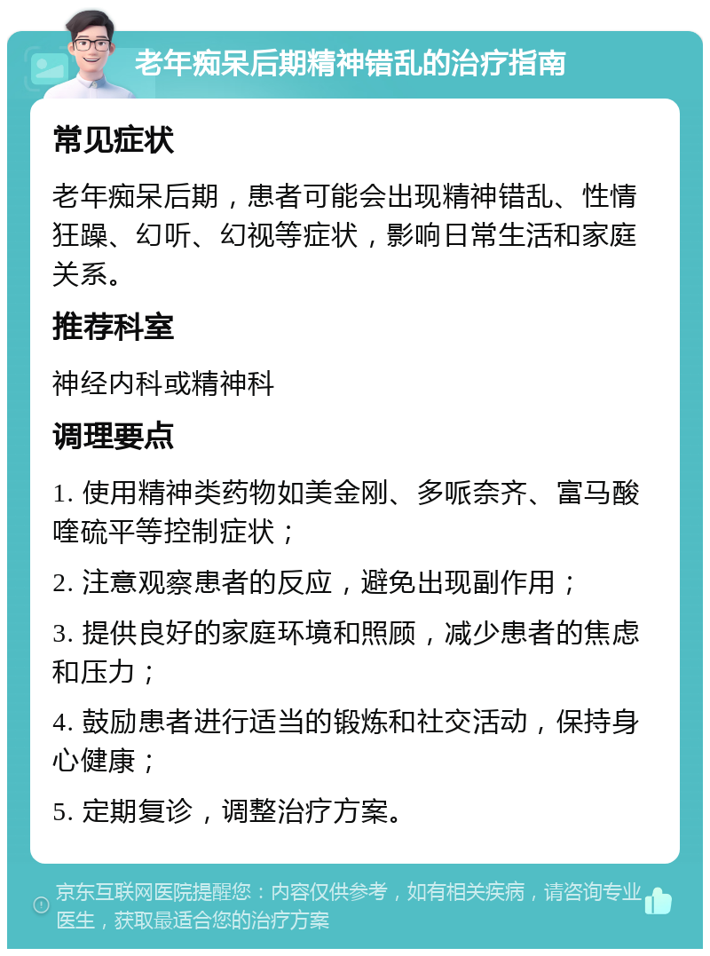 老年痴呆后期精神错乱的治疗指南 常见症状 老年痴呆后期，患者可能会出现精神错乱、性情狂躁、幻听、幻视等症状，影响日常生活和家庭关系。 推荐科室 神经内科或精神科 调理要点 1. 使用精神类药物如美金刚、多哌奈齐、富马酸喹硫平等控制症状； 2. 注意观察患者的反应，避免出现副作用； 3. 提供良好的家庭环境和照顾，减少患者的焦虑和压力； 4. 鼓励患者进行适当的锻炼和社交活动，保持身心健康； 5. 定期复诊，调整治疗方案。