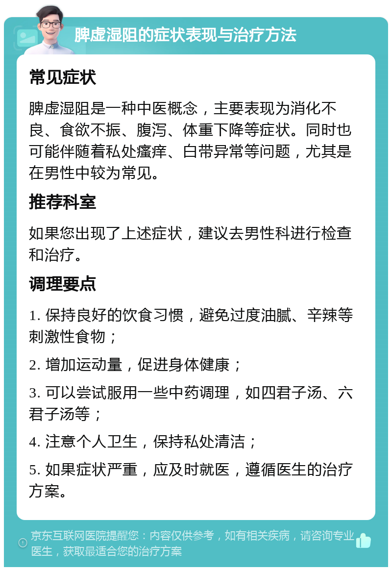 脾虚湿阻的症状表现与治疗方法 常见症状 脾虚湿阻是一种中医概念，主要表现为消化不良、食欲不振、腹泻、体重下降等症状。同时也可能伴随着私处瘙痒、白带异常等问题，尤其是在男性中较为常见。 推荐科室 如果您出现了上述症状，建议去男性科进行检查和治疗。 调理要点 1. 保持良好的饮食习惯，避免过度油腻、辛辣等刺激性食物； 2. 增加运动量，促进身体健康； 3. 可以尝试服用一些中药调理，如四君子汤、六君子汤等； 4. 注意个人卫生，保持私处清洁； 5. 如果症状严重，应及时就医，遵循医生的治疗方案。