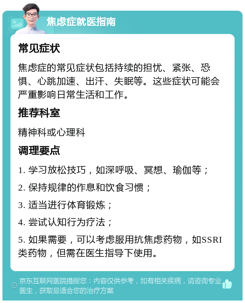 焦虑症就医指南 常见症状 焦虑症的常见症状包括持续的担忧、紧张、恐惧、心跳加速、出汗、失眠等。这些症状可能会严重影响日常生活和工作。 推荐科室 精神科或心理科 调理要点 1. 学习放松技巧，如深呼吸、冥想、瑜伽等； 2. 保持规律的作息和饮食习惯； 3. 适当进行体育锻炼； 4. 尝试认知行为疗法； 5. 如果需要，可以考虑服用抗焦虑药物，如SSRI类药物，但需在医生指导下使用。