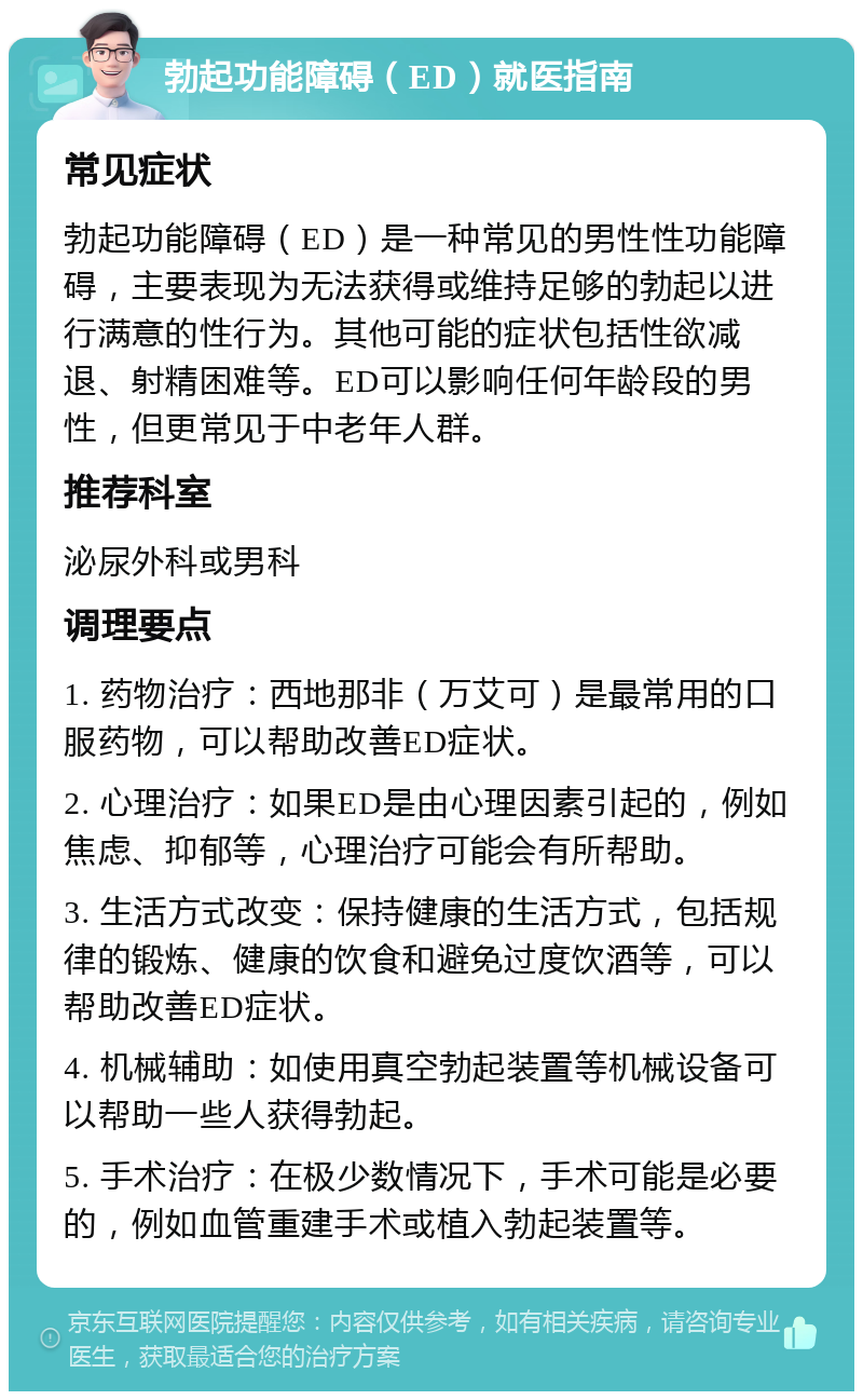 勃起功能障碍（ED）就医指南 常见症状 勃起功能障碍（ED）是一种常见的男性性功能障碍，主要表现为无法获得或维持足够的勃起以进行满意的性行为。其他可能的症状包括性欲减退、射精困难等。ED可以影响任何年龄段的男性，但更常见于中老年人群。 推荐科室 泌尿外科或男科 调理要点 1. 药物治疗：西地那非（万艾可）是最常用的口服药物，可以帮助改善ED症状。 2. 心理治疗：如果ED是由心理因素引起的，例如焦虑、抑郁等，心理治疗可能会有所帮助。 3. 生活方式改变：保持健康的生活方式，包括规律的锻炼、健康的饮食和避免过度饮酒等，可以帮助改善ED症状。 4. 机械辅助：如使用真空勃起装置等机械设备可以帮助一些人获得勃起。 5. 手术治疗：在极少数情况下，手术可能是必要的，例如血管重建手术或植入勃起装置等。