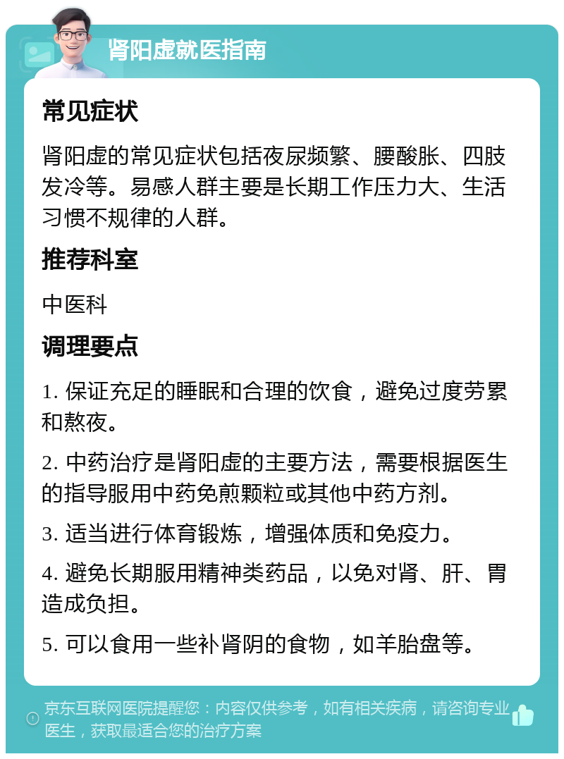 肾阳虚就医指南 常见症状 肾阳虚的常见症状包括夜尿频繁、腰酸胀、四肢发冷等。易感人群主要是长期工作压力大、生活习惯不规律的人群。 推荐科室 中医科 调理要点 1. 保证充足的睡眠和合理的饮食，避免过度劳累和熬夜。 2. 中药治疗是肾阳虚的主要方法，需要根据医生的指导服用中药免煎颗粒或其他中药方剂。 3. 适当进行体育锻炼，增强体质和免疫力。 4. 避免长期服用精神类药品，以免对肾、肝、胃造成负担。 5. 可以食用一些补肾阴的食物，如羊胎盘等。