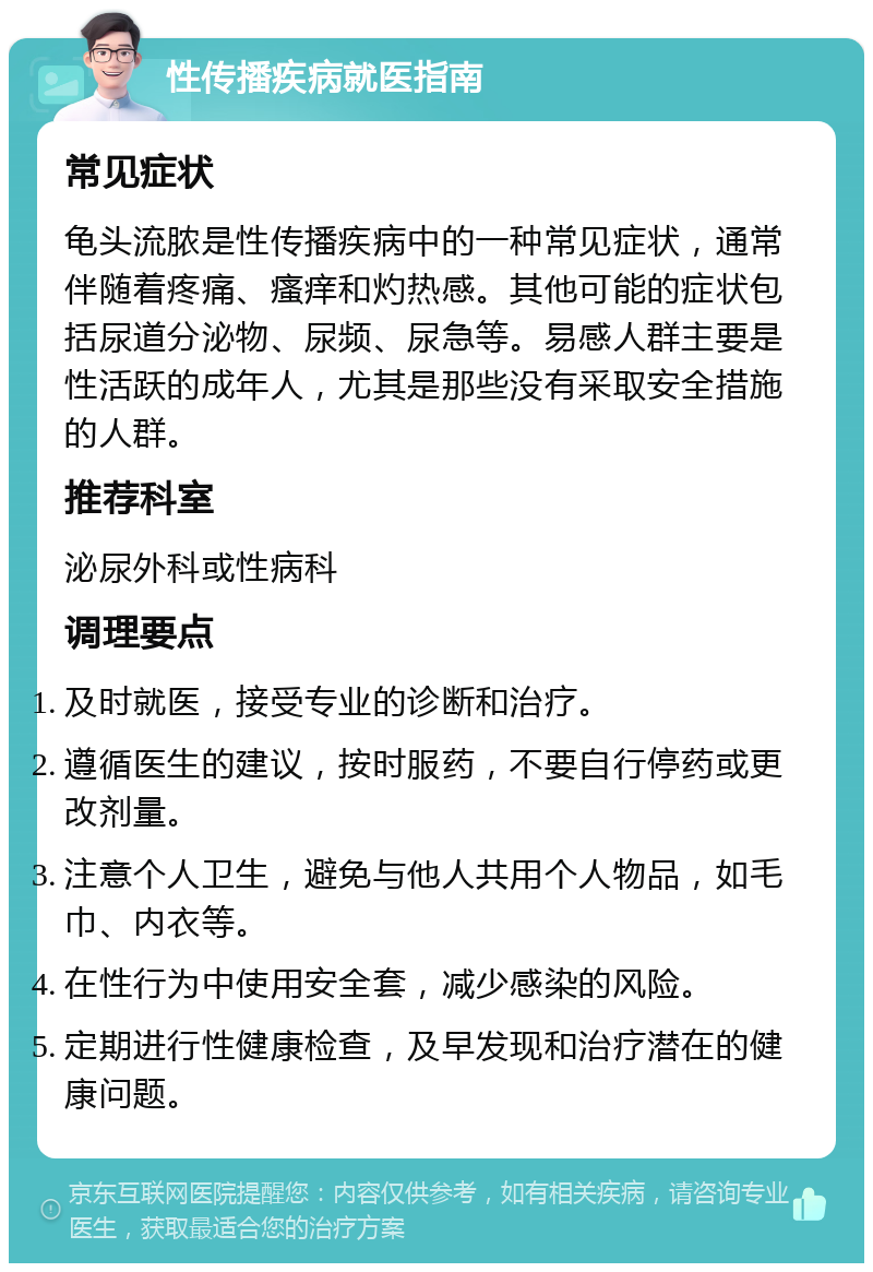 性传播疾病就医指南 常见症状 龟头流脓是性传播疾病中的一种常见症状，通常伴随着疼痛、瘙痒和灼热感。其他可能的症状包括尿道分泌物、尿频、尿急等。易感人群主要是性活跃的成年人，尤其是那些没有采取安全措施的人群。 推荐科室 泌尿外科或性病科 调理要点 及时就医，接受专业的诊断和治疗。 遵循医生的建议，按时服药，不要自行停药或更改剂量。 注意个人卫生，避免与他人共用个人物品，如毛巾、内衣等。 在性行为中使用安全套，减少感染的风险。 定期进行性健康检查，及早发现和治疗潜在的健康问题。