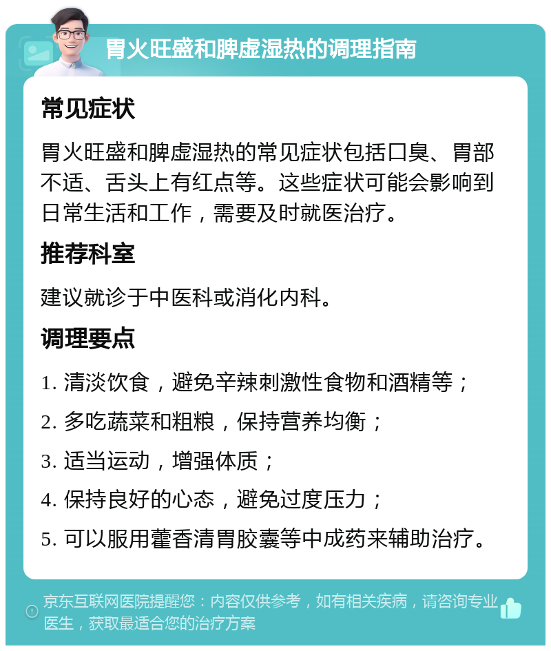 胃火旺盛和脾虚湿热的调理指南 常见症状 胃火旺盛和脾虚湿热的常见症状包括口臭、胃部不适、舌头上有红点等。这些症状可能会影响到日常生活和工作，需要及时就医治疗。 推荐科室 建议就诊于中医科或消化内科。 调理要点 1. 清淡饮食，避免辛辣刺激性食物和酒精等； 2. 多吃蔬菜和粗粮，保持营养均衡； 3. 适当运动，增强体质； 4. 保持良好的心态，避免过度压力； 5. 可以服用藿香清胃胶囊等中成药来辅助治疗。