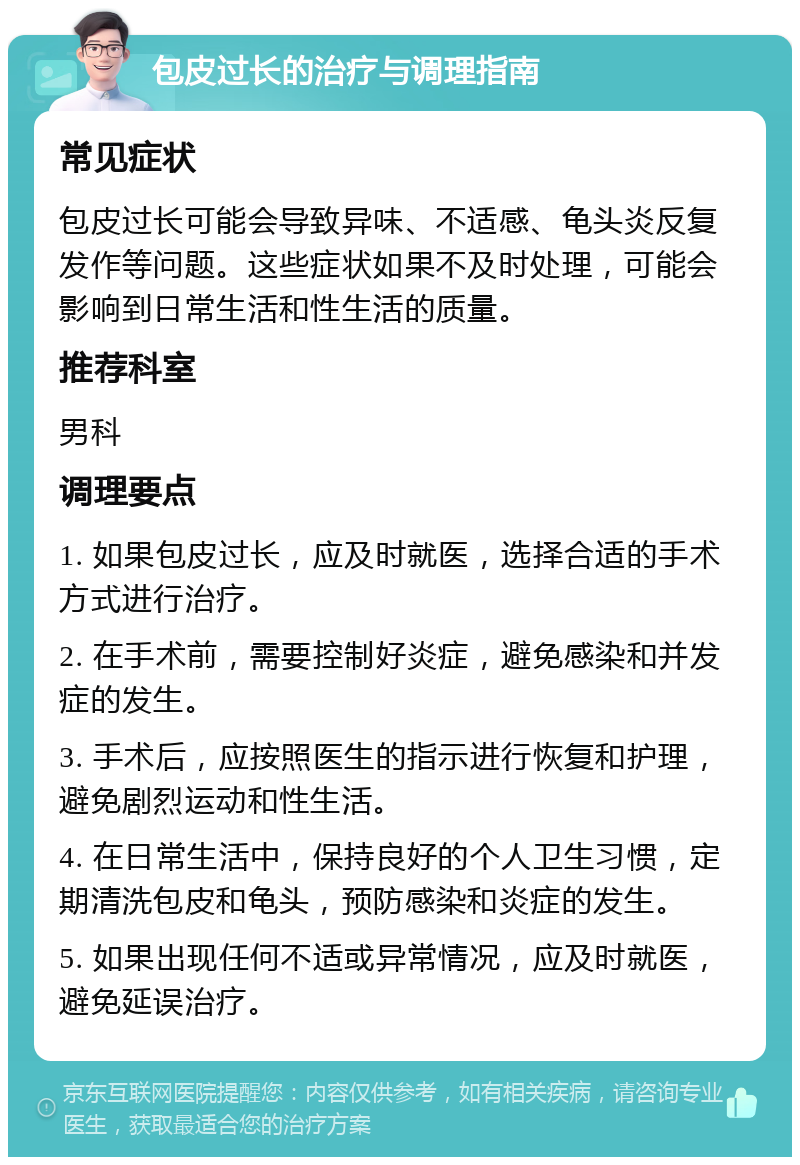 包皮过长的治疗与调理指南 常见症状 包皮过长可能会导致异味、不适感、龟头炎反复发作等问题。这些症状如果不及时处理，可能会影响到日常生活和性生活的质量。 推荐科室 男科 调理要点 1. 如果包皮过长，应及时就医，选择合适的手术方式进行治疗。 2. 在手术前，需要控制好炎症，避免感染和并发症的发生。 3. 手术后，应按照医生的指示进行恢复和护理，避免剧烈运动和性生活。 4. 在日常生活中，保持良好的个人卫生习惯，定期清洗包皮和龟头，预防感染和炎症的发生。 5. 如果出现任何不适或异常情况，应及时就医，避免延误治疗。