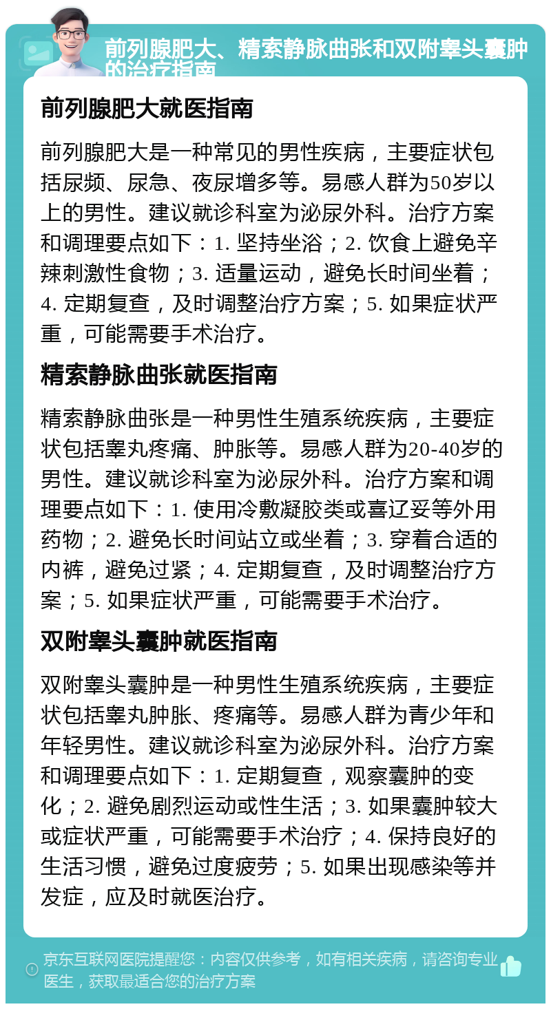 前列腺肥大、精索静脉曲张和双附睾头囊肿的治疗指南 前列腺肥大就医指南 前列腺肥大是一种常见的男性疾病，主要症状包括尿频、尿急、夜尿增多等。易感人群为50岁以上的男性。建议就诊科室为泌尿外科。治疗方案和调理要点如下：1. 坚持坐浴；2. 饮食上避免辛辣刺激性食物；3. 适量运动，避免长时间坐着；4. 定期复查，及时调整治疗方案；5. 如果症状严重，可能需要手术治疗。 精索静脉曲张就医指南 精索静脉曲张是一种男性生殖系统疾病，主要症状包括睾丸疼痛、肿胀等。易感人群为20-40岁的男性。建议就诊科室为泌尿外科。治疗方案和调理要点如下：1. 使用冷敷凝胶类或喜辽妥等外用药物；2. 避免长时间站立或坐着；3. 穿着合适的内裤，避免过紧；4. 定期复查，及时调整治疗方案；5. 如果症状严重，可能需要手术治疗。 双附睾头囊肿就医指南 双附睾头囊肿是一种男性生殖系统疾病，主要症状包括睾丸肿胀、疼痛等。易感人群为青少年和年轻男性。建议就诊科室为泌尿外科。治疗方案和调理要点如下：1. 定期复查，观察囊肿的变化；2. 避免剧烈运动或性生活；3. 如果囊肿较大或症状严重，可能需要手术治疗；4. 保持良好的生活习惯，避免过度疲劳；5. 如果出现感染等并发症，应及时就医治疗。