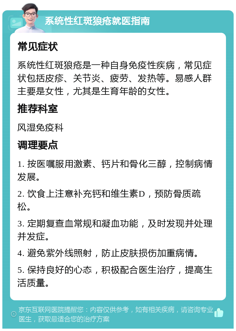 系统性红斑狼疮就医指南 常见症状 系统性红斑狼疮是一种自身免疫性疾病，常见症状包括皮疹、关节炎、疲劳、发热等。易感人群主要是女性，尤其是生育年龄的女性。 推荐科室 风湿免疫科 调理要点 1. 按医嘱服用激素、钙片和骨化三醇，控制病情发展。 2. 饮食上注意补充钙和维生素D，预防骨质疏松。 3. 定期复查血常规和凝血功能，及时发现并处理并发症。 4. 避免紫外线照射，防止皮肤损伤加重病情。 5. 保持良好的心态，积极配合医生治疗，提高生活质量。