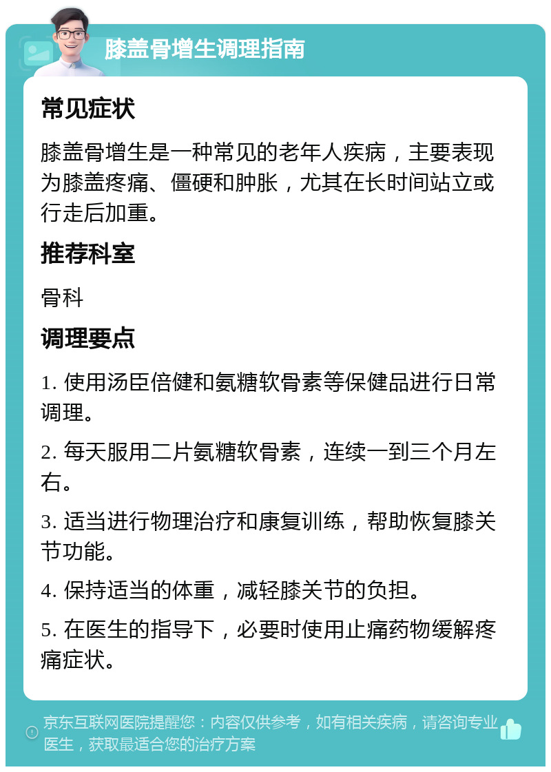 膝盖骨增生调理指南 常见症状 膝盖骨增生是一种常见的老年人疾病，主要表现为膝盖疼痛、僵硬和肿胀，尤其在长时间站立或行走后加重。 推荐科室 骨科 调理要点 1. 使用汤臣倍健和氨糖软骨素等保健品进行日常调理。 2. 每天服用二片氨糖软骨素，连续一到三个月左右。 3. 适当进行物理治疗和康复训练，帮助恢复膝关节功能。 4. 保持适当的体重，减轻膝关节的负担。 5. 在医生的指导下，必要时使用止痛药物缓解疼痛症状。