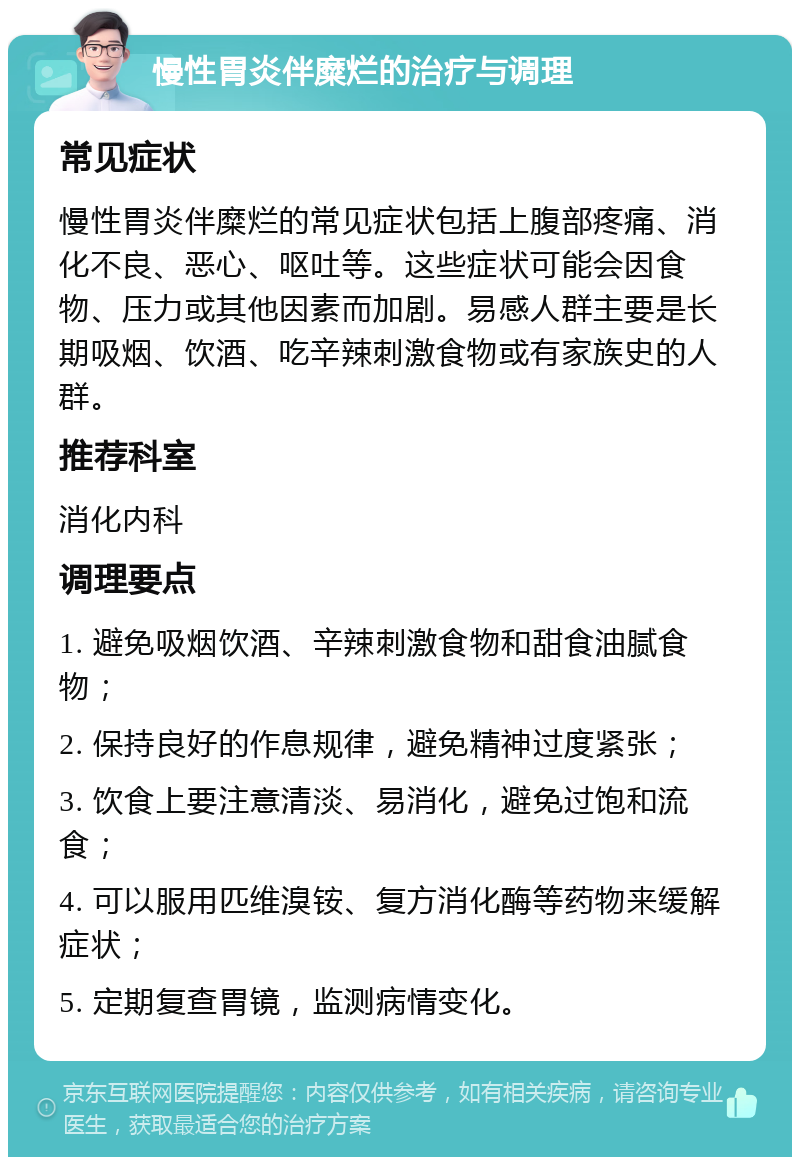 慢性胃炎伴糜烂的治疗与调理 常见症状 慢性胃炎伴糜烂的常见症状包括上腹部疼痛、消化不良、恶心、呕吐等。这些症状可能会因食物、压力或其他因素而加剧。易感人群主要是长期吸烟、饮酒、吃辛辣刺激食物或有家族史的人群。 推荐科室 消化内科 调理要点 1. 避免吸烟饮酒、辛辣刺激食物和甜食油腻食物； 2. 保持良好的作息规律，避免精神过度紧张； 3. 饮食上要注意清淡、易消化，避免过饱和流食； 4. 可以服用匹维溴铵、复方消化酶等药物来缓解症状； 5. 定期复查胃镜，监测病情变化。