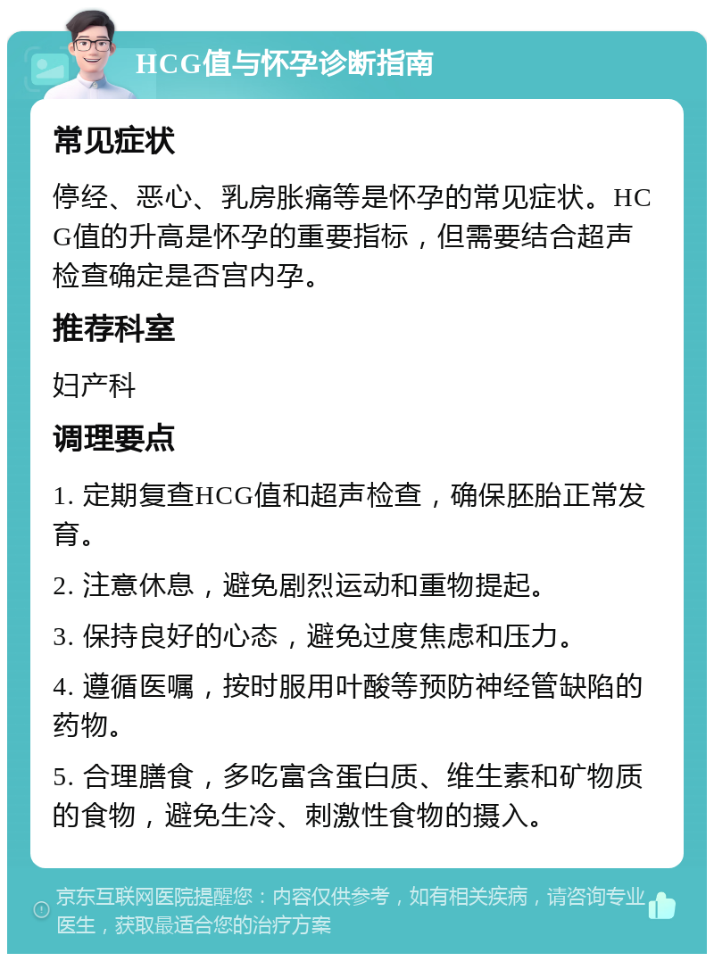 HCG值与怀孕诊断指南 常见症状 停经、恶心、乳房胀痛等是怀孕的常见症状。HCG值的升高是怀孕的重要指标，但需要结合超声检查确定是否宫内孕。 推荐科室 妇产科 调理要点 1. 定期复查HCG值和超声检查，确保胚胎正常发育。 2. 注意休息，避免剧烈运动和重物提起。 3. 保持良好的心态，避免过度焦虑和压力。 4. 遵循医嘱，按时服用叶酸等预防神经管缺陷的药物。 5. 合理膳食，多吃富含蛋白质、维生素和矿物质的食物，避免生冷、刺激性食物的摄入。