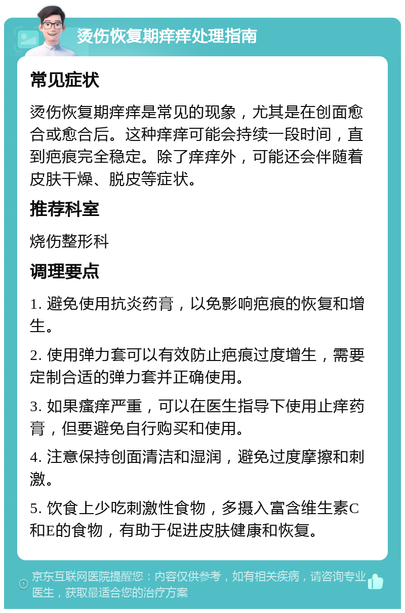 烫伤恢复期痒痒处理指南 常见症状 烫伤恢复期痒痒是常见的现象，尤其是在创面愈合或愈合后。这种痒痒可能会持续一段时间，直到疤痕完全稳定。除了痒痒外，可能还会伴随着皮肤干燥、脱皮等症状。 推荐科室 烧伤整形科 调理要点 1. 避免使用抗炎药膏，以免影响疤痕的恢复和增生。 2. 使用弹力套可以有效防止疤痕过度增生，需要定制合适的弹力套并正确使用。 3. 如果瘙痒严重，可以在医生指导下使用止痒药膏，但要避免自行购买和使用。 4. 注意保持创面清洁和湿润，避免过度摩擦和刺激。 5. 饮食上少吃刺激性食物，多摄入富含维生素C和E的食物，有助于促进皮肤健康和恢复。