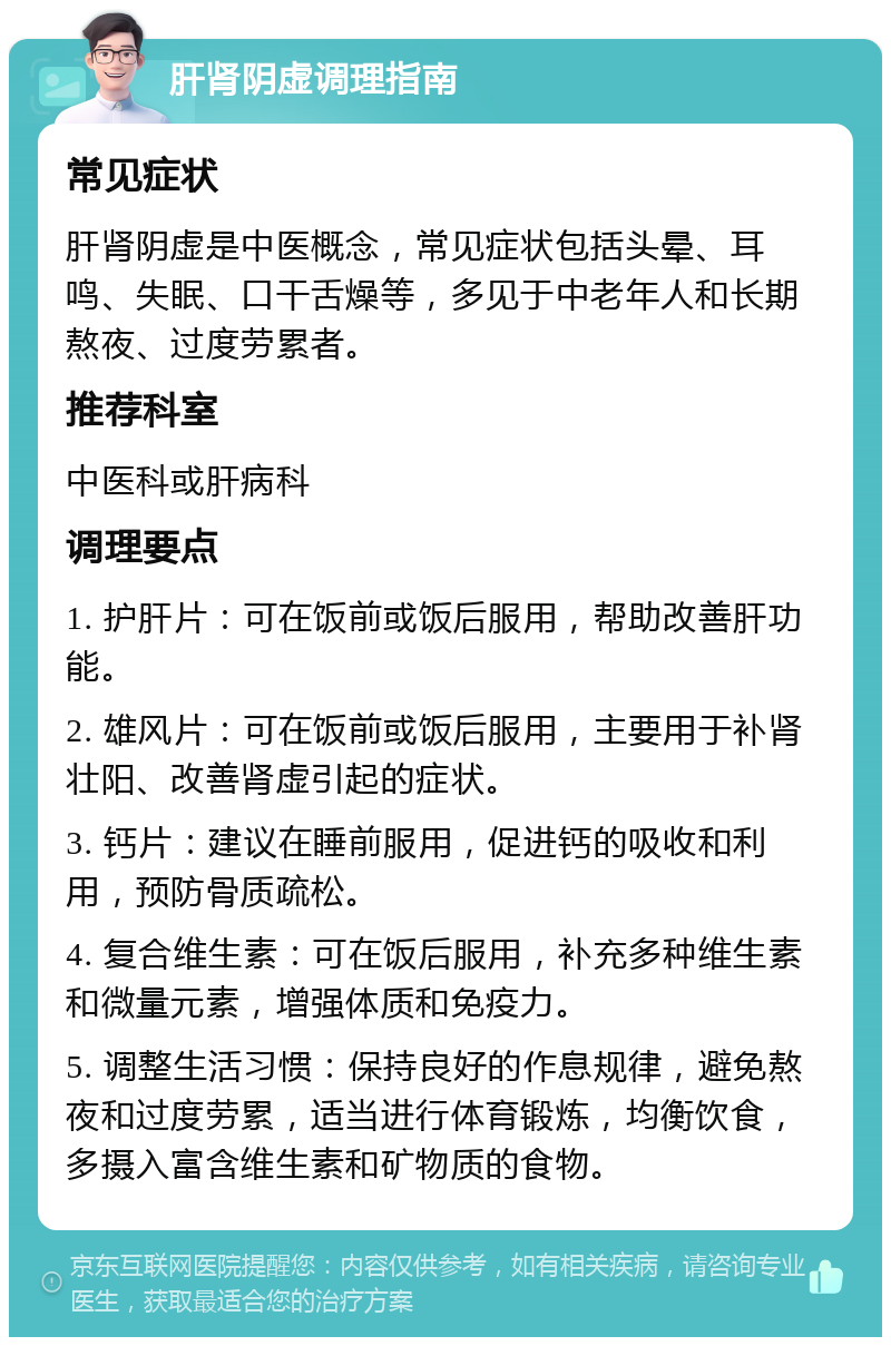 肝肾阴虚调理指南 常见症状 肝肾阴虚是中医概念，常见症状包括头晕、耳鸣、失眠、口干舌燥等，多见于中老年人和长期熬夜、过度劳累者。 推荐科室 中医科或肝病科 调理要点 1. 护肝片：可在饭前或饭后服用，帮助改善肝功能。 2. 雄风片：可在饭前或饭后服用，主要用于补肾壮阳、改善肾虚引起的症状。 3. 钙片：建议在睡前服用，促进钙的吸收和利用，预防骨质疏松。 4. 复合维生素：可在饭后服用，补充多种维生素和微量元素，增强体质和免疫力。 5. 调整生活习惯：保持良好的作息规律，避免熬夜和过度劳累，适当进行体育锻炼，均衡饮食，多摄入富含维生素和矿物质的食物。