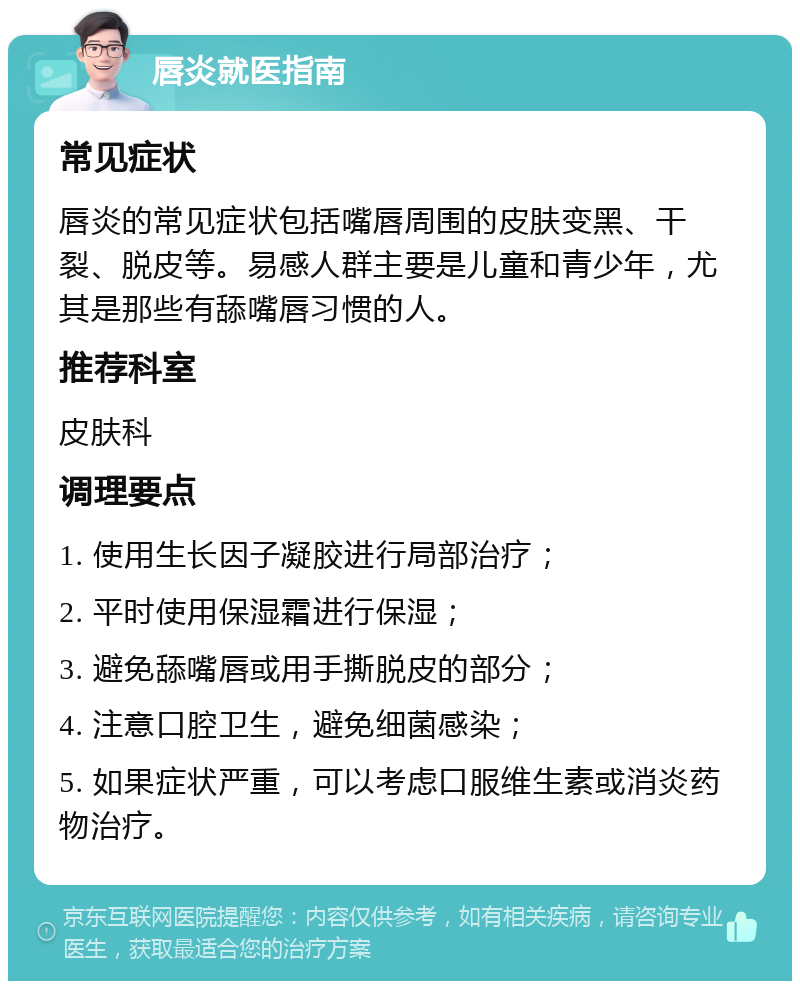 唇炎就医指南 常见症状 唇炎的常见症状包括嘴唇周围的皮肤变黑、干裂、脱皮等。易感人群主要是儿童和青少年，尤其是那些有舔嘴唇习惯的人。 推荐科室 皮肤科 调理要点 1. 使用生长因子凝胶进行局部治疗； 2. 平时使用保湿霜进行保湿； 3. 避免舔嘴唇或用手撕脱皮的部分； 4. 注意口腔卫生，避免细菌感染； 5. 如果症状严重，可以考虑口服维生素或消炎药物治疗。