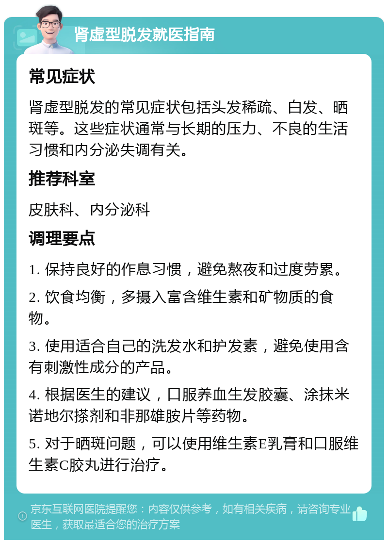 肾虚型脱发就医指南 常见症状 肾虚型脱发的常见症状包括头发稀疏、白发、晒斑等。这些症状通常与长期的压力、不良的生活习惯和内分泌失调有关。 推荐科室 皮肤科、内分泌科 调理要点 1. 保持良好的作息习惯，避免熬夜和过度劳累。 2. 饮食均衡，多摄入富含维生素和矿物质的食物。 3. 使用适合自己的洗发水和护发素，避免使用含有刺激性成分的产品。 4. 根据医生的建议，口服养血生发胶囊、涂抹米诺地尔搽剂和非那雄胺片等药物。 5. 对于晒斑问题，可以使用维生素E乳膏和口服维生素C胶丸进行治疗。