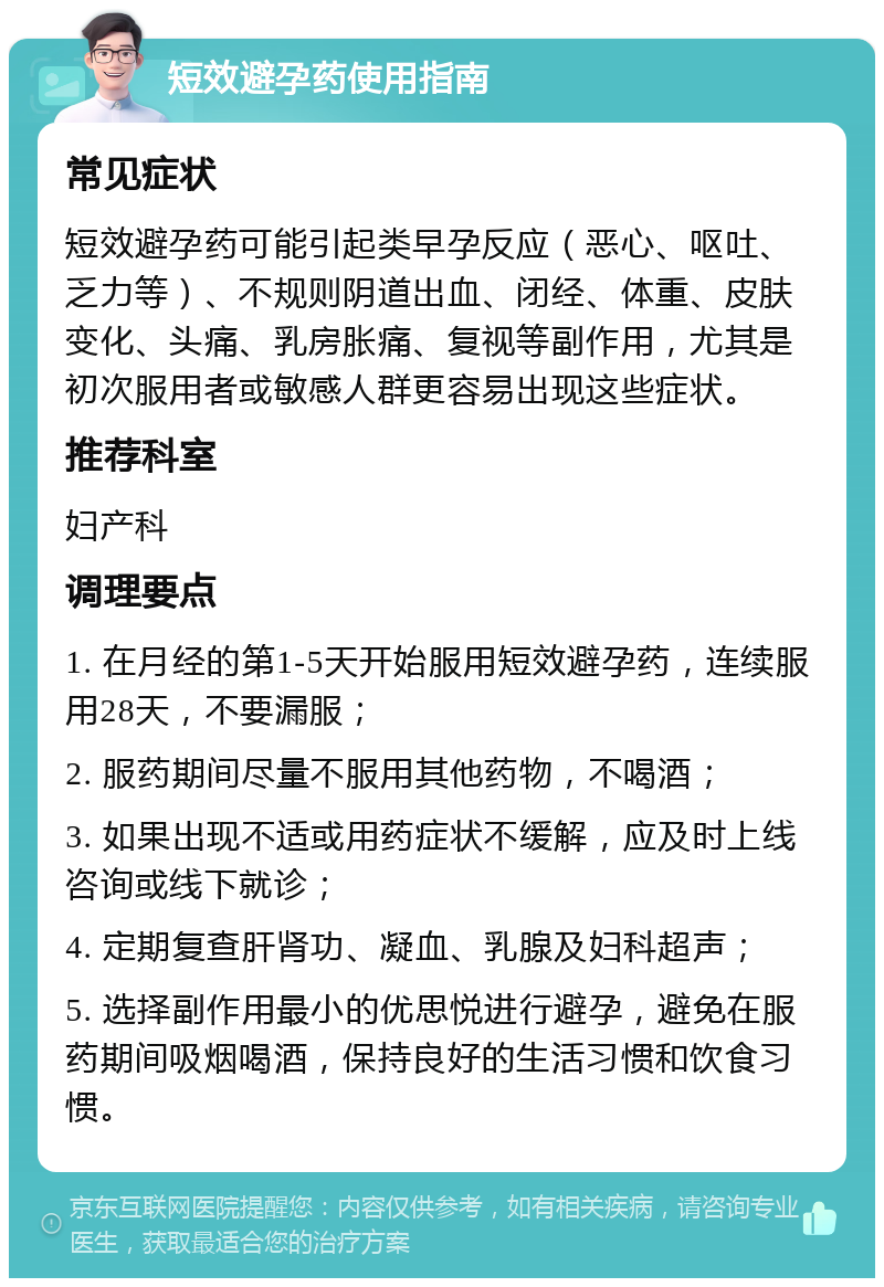 短效避孕药使用指南 常见症状 短效避孕药可能引起类早孕反应（恶心、呕吐、乏力等）、不规则阴道出血、闭经、体重、皮肤变化、头痛、乳房胀痛、复视等副作用，尤其是初次服用者或敏感人群更容易出现这些症状。 推荐科室 妇产科 调理要点 1. 在月经的第1-5天开始服用短效避孕药，连续服用28天，不要漏服； 2. 服药期间尽量不服用其他药物，不喝酒； 3. 如果出现不适或用药症状不缓解，应及时上线咨询或线下就诊； 4. 定期复查肝肾功、凝血、乳腺及妇科超声； 5. 选择副作用最小的优思悦进行避孕，避免在服药期间吸烟喝酒，保持良好的生活习惯和饮食习惯。