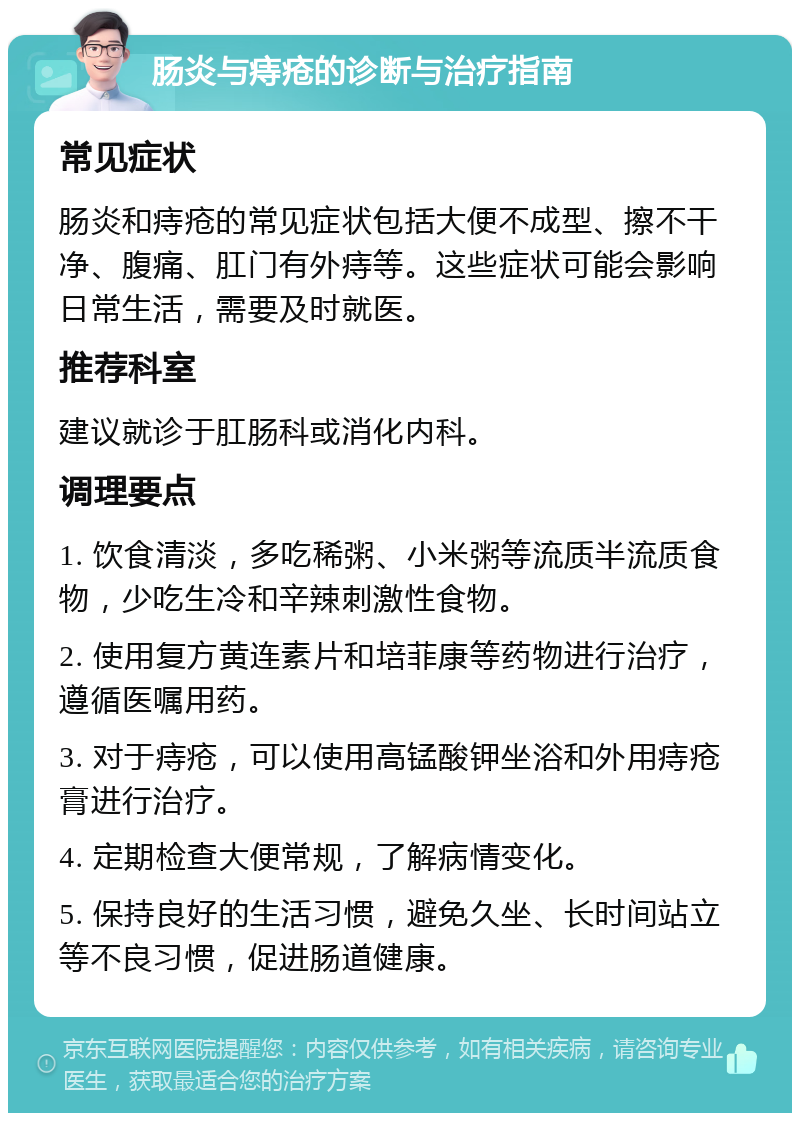 肠炎与痔疮的诊断与治疗指南 常见症状 肠炎和痔疮的常见症状包括大便不成型、擦不干净、腹痛、肛门有外痔等。这些症状可能会影响日常生活，需要及时就医。 推荐科室 建议就诊于肛肠科或消化内科。 调理要点 1. 饮食清淡，多吃稀粥、小米粥等流质半流质食物，少吃生冷和辛辣刺激性食物。 2. 使用复方黄连素片和培菲康等药物进行治疗，遵循医嘱用药。 3. 对于痔疮，可以使用高锰酸钾坐浴和外用痔疮膏进行治疗。 4. 定期检查大便常规，了解病情变化。 5. 保持良好的生活习惯，避免久坐、长时间站立等不良习惯，促进肠道健康。