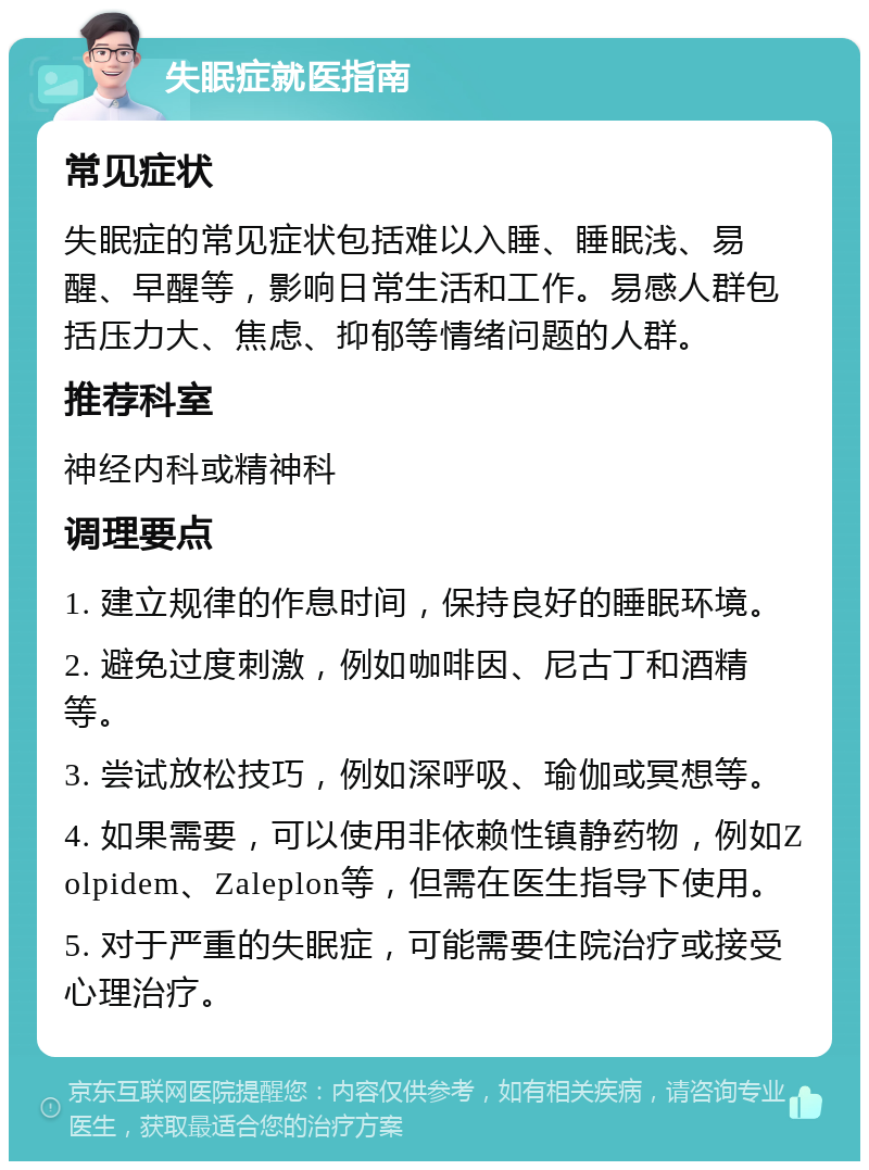 失眠症就医指南 常见症状 失眠症的常见症状包括难以入睡、睡眠浅、易醒、早醒等，影响日常生活和工作。易感人群包括压力大、焦虑、抑郁等情绪问题的人群。 推荐科室 神经内科或精神科 调理要点 1. 建立规律的作息时间，保持良好的睡眠环境。 2. 避免过度刺激，例如咖啡因、尼古丁和酒精等。 3. 尝试放松技巧，例如深呼吸、瑜伽或冥想等。 4. 如果需要，可以使用非依赖性镇静药物，例如Zolpidem、Zaleplon等，但需在医生指导下使用。 5. 对于严重的失眠症，可能需要住院治疗或接受心理治疗。