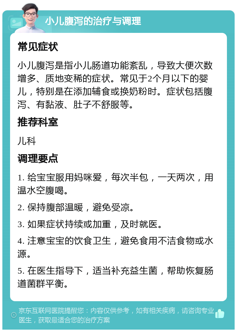 小儿腹泻的治疗与调理 常见症状 小儿腹泻是指小儿肠道功能紊乱，导致大便次数增多、质地变稀的症状。常见于2个月以下的婴儿，特别是在添加辅食或换奶粉时。症状包括腹泻、有黏液、肚子不舒服等。 推荐科室 儿科 调理要点 1. 给宝宝服用妈咪爱，每次半包，一天两次，用温水空腹喝。 2. 保持腹部温暖，避免受凉。 3. 如果症状持续或加重，及时就医。 4. 注意宝宝的饮食卫生，避免食用不洁食物或水源。 5. 在医生指导下，适当补充益生菌，帮助恢复肠道菌群平衡。