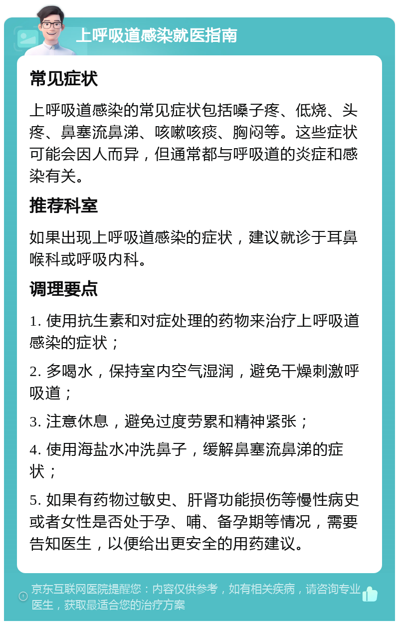 上呼吸道感染就医指南 常见症状 上呼吸道感染的常见症状包括嗓子疼、低烧、头疼、鼻塞流鼻涕、咳嗽咳痰、胸闷等。这些症状可能会因人而异，但通常都与呼吸道的炎症和感染有关。 推荐科室 如果出现上呼吸道感染的症状，建议就诊于耳鼻喉科或呼吸内科。 调理要点 1. 使用抗生素和对症处理的药物来治疗上呼吸道感染的症状； 2. 多喝水，保持室内空气湿润，避免干燥刺激呼吸道； 3. 注意休息，避免过度劳累和精神紧张； 4. 使用海盐水冲洗鼻子，缓解鼻塞流鼻涕的症状； 5. 如果有药物过敏史、肝肾功能损伤等慢性病史或者女性是否处于孕、哺、备孕期等情况，需要告知医生，以便给出更安全的用药建议。