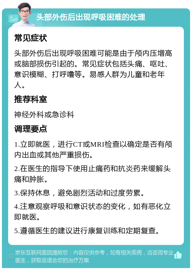 头部外伤后出现呼吸困难的处理 常见症状 头部外伤后出现呼吸困难可能是由于颅内压增高或脑部损伤引起的。常见症状包括头痛、呕吐、意识模糊、打呼噜等。易感人群为儿童和老年人。 推荐科室 神经外科或急诊科 调理要点 1.立即就医，进行CT或MRI检查以确定是否有颅内出血或其他严重损伤。 2.在医生的指导下使用止痛药和抗炎药来缓解头痛和肿胀。 3.保持休息，避免剧烈活动和过度劳累。 4.注意观察呼吸和意识状态的变化，如有恶化立即就医。 5.遵循医生的建议进行康复训练和定期复查。