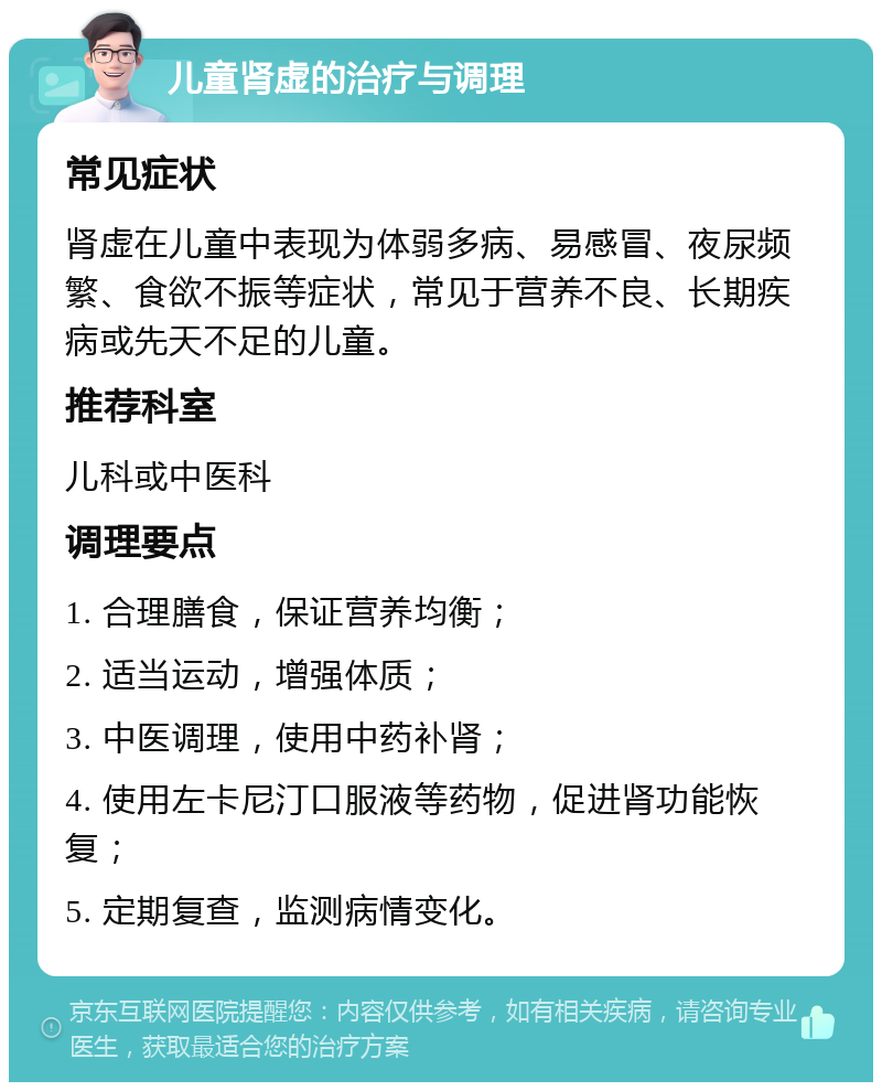 儿童肾虚的治疗与调理 常见症状 肾虚在儿童中表现为体弱多病、易感冒、夜尿频繁、食欲不振等症状，常见于营养不良、长期疾病或先天不足的儿童。 推荐科室 儿科或中医科 调理要点 1. 合理膳食，保证营养均衡； 2. 适当运动，增强体质； 3. 中医调理，使用中药补肾； 4. 使用左卡尼汀口服液等药物，促进肾功能恢复； 5. 定期复查，监测病情变化。