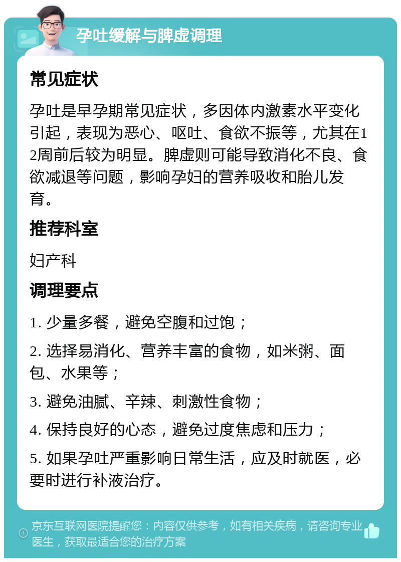 孕吐缓解与脾虚调理 常见症状 孕吐是早孕期常见症状，多因体内激素水平变化引起，表现为恶心、呕吐、食欲不振等，尤其在12周前后较为明显。脾虚则可能导致消化不良、食欲减退等问题，影响孕妇的营养吸收和胎儿发育。 推荐科室 妇产科 调理要点 1. 少量多餐，避免空腹和过饱； 2. 选择易消化、营养丰富的食物，如米粥、面包、水果等； 3. 避免油腻、辛辣、刺激性食物； 4. 保持良好的心态，避免过度焦虑和压力； 5. 如果孕吐严重影响日常生活，应及时就医，必要时进行补液治疗。