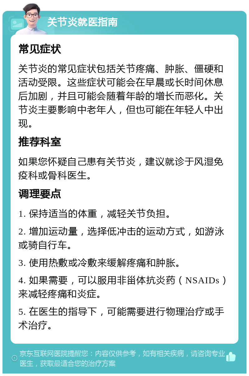 关节炎就医指南 常见症状 关节炎的常见症状包括关节疼痛、肿胀、僵硬和活动受限。这些症状可能会在早晨或长时间休息后加剧，并且可能会随着年龄的增长而恶化。关节炎主要影响中老年人，但也可能在年轻人中出现。 推荐科室 如果您怀疑自己患有关节炎，建议就诊于风湿免疫科或骨科医生。 调理要点 1. 保持适当的体重，减轻关节负担。 2. 增加运动量，选择低冲击的运动方式，如游泳或骑自行车。 3. 使用热敷或冷敷来缓解疼痛和肿胀。 4. 如果需要，可以服用非甾体抗炎药（NSAIDs）来减轻疼痛和炎症。 5. 在医生的指导下，可能需要进行物理治疗或手术治疗。