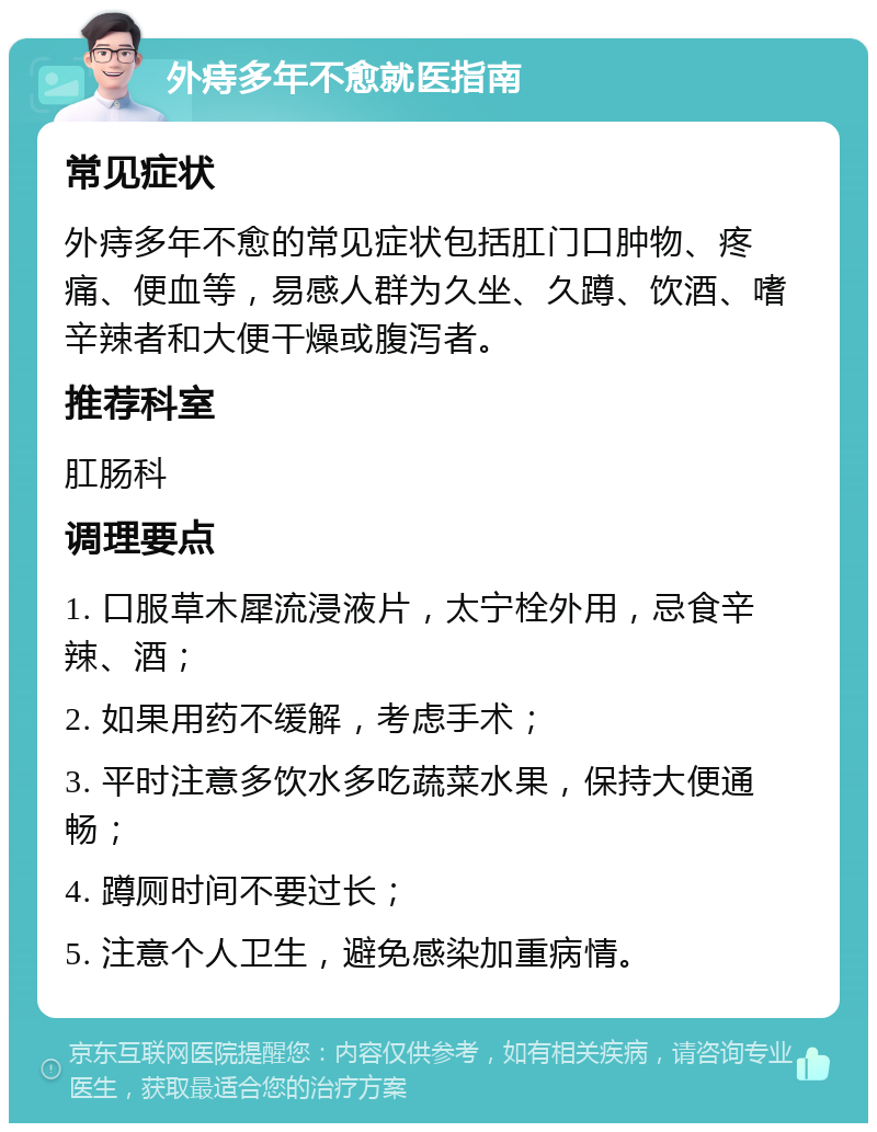 外痔多年不愈就医指南 常见症状 外痔多年不愈的常见症状包括肛门口肿物、疼痛、便血等，易感人群为久坐、久蹲、饮酒、嗜辛辣者和大便干燥或腹泻者。 推荐科室 肛肠科 调理要点 1. 口服草木犀流浸液片，太宁栓外用，忌食辛辣、酒； 2. 如果用药不缓解，考虑手术； 3. 平时注意多饮水多吃蔬菜水果，保持大便通畅； 4. 蹲厕时间不要过长； 5. 注意个人卫生，避免感染加重病情。