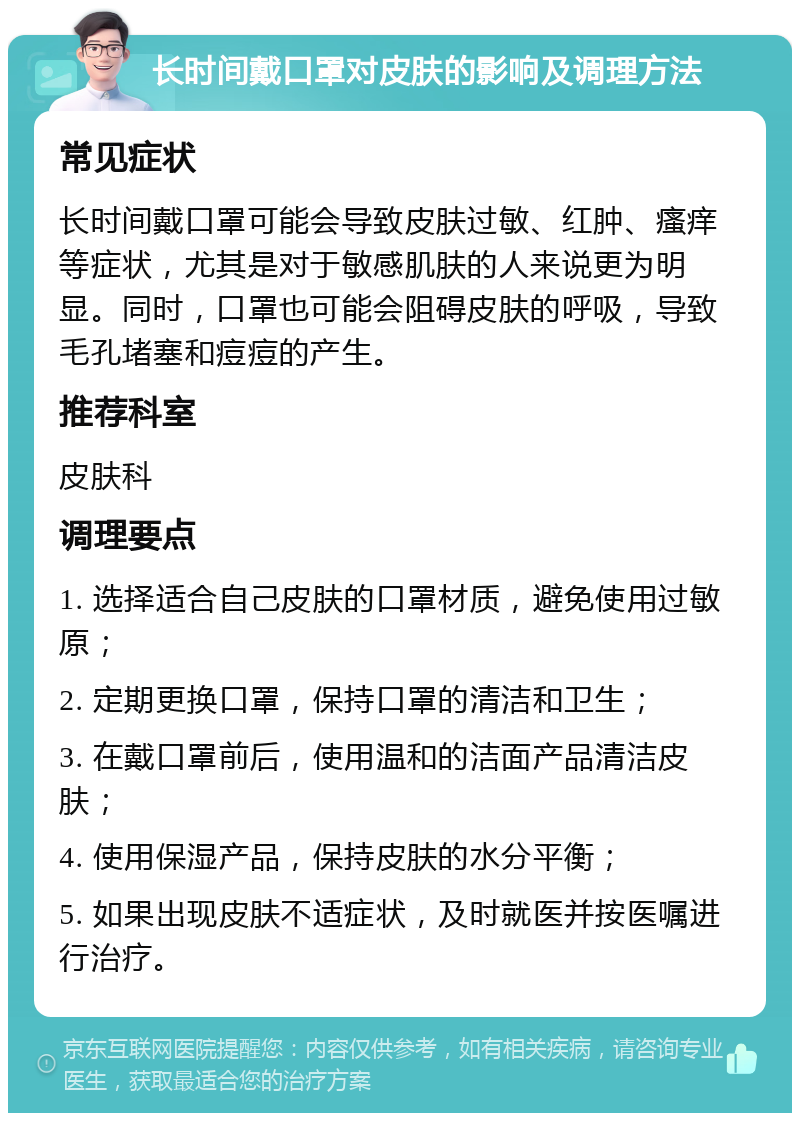 长时间戴口罩对皮肤的影响及调理方法 常见症状 长时间戴口罩可能会导致皮肤过敏、红肿、瘙痒等症状，尤其是对于敏感肌肤的人来说更为明显。同时，口罩也可能会阻碍皮肤的呼吸，导致毛孔堵塞和痘痘的产生。 推荐科室 皮肤科 调理要点 1. 选择适合自己皮肤的口罩材质，避免使用过敏原； 2. 定期更换口罩，保持口罩的清洁和卫生； 3. 在戴口罩前后，使用温和的洁面产品清洁皮肤； 4. 使用保湿产品，保持皮肤的水分平衡； 5. 如果出现皮肤不适症状，及时就医并按医嘱进行治疗。