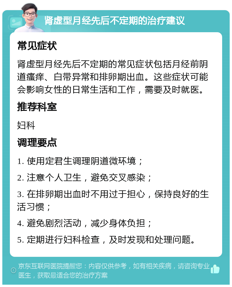 肾虚型月经先后不定期的治疗建议 常见症状 肾虚型月经先后不定期的常见症状包括月经前阴道瘙痒、白带异常和排卵期出血。这些症状可能会影响女性的日常生活和工作，需要及时就医。 推荐科室 妇科 调理要点 1. 使用定君生调理阴道微环境； 2. 注意个人卫生，避免交叉感染； 3. 在排卵期出血时不用过于担心，保持良好的生活习惯； 4. 避免剧烈活动，减少身体负担； 5. 定期进行妇科检查，及时发现和处理问题。