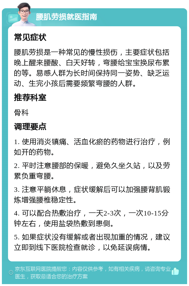 腰肌劳损就医指南 常见症状 腰肌劳损是一种常见的慢性损伤，主要症状包括晚上醒来腰酸、白天好转，弯腰给宝宝换尿布累的等。易感人群为长时间保持同一姿势、缺乏运动、生完小孩后需要频繁弯腰的人群。 推荐科室 骨科 调理要点 1. 使用消炎镇痛、活血化瘀的药物进行治疗，例如开的药物。 2. 平时注意腰部的保暖，避免久坐久站，以及劳累负重弯腰。 3. 注意平躺休息，症状缓解后可以加强腰背肌锻炼增强腰椎稳定性。 4. 可以配合热敷治疗，一天2-3次，一次10-15分钟左右，使用盐袋热敷到患侧。 5. 如果症状没有缓解或者出现加重的情况，建议立即到线下医院检查就诊，以免延误病情。