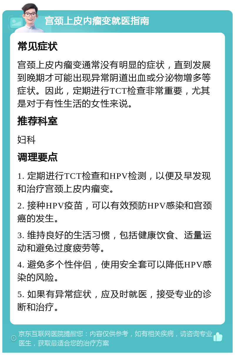 宫颈上皮内瘤变就医指南 常见症状 宫颈上皮内瘤变通常没有明显的症状，直到发展到晚期才可能出现异常阴道出血或分泌物增多等症状。因此，定期进行TCT检查非常重要，尤其是对于有性生活的女性来说。 推荐科室 妇科 调理要点 1. 定期进行TCT检查和HPV检测，以便及早发现和治疗宫颈上皮内瘤变。 2. 接种HPV疫苗，可以有效预防HPV感染和宫颈癌的发生。 3. 维持良好的生活习惯，包括健康饮食、适量运动和避免过度疲劳等。 4. 避免多个性伴侣，使用安全套可以降低HPV感染的风险。 5. 如果有异常症状，应及时就医，接受专业的诊断和治疗。