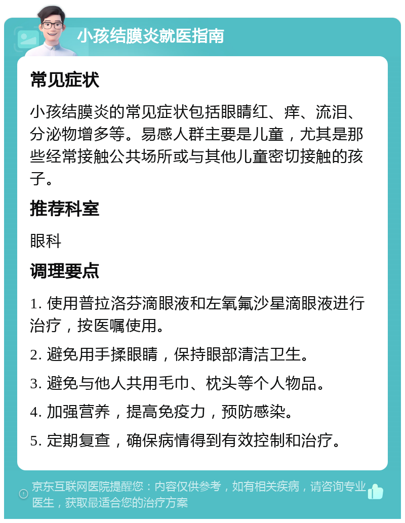 小孩结膜炎就医指南 常见症状 小孩结膜炎的常见症状包括眼睛红、痒、流泪、分泌物增多等。易感人群主要是儿童，尤其是那些经常接触公共场所或与其他儿童密切接触的孩子。 推荐科室 眼科 调理要点 1. 使用普拉洛芬滴眼液和左氧氟沙星滴眼液进行治疗，按医嘱使用。 2. 避免用手揉眼睛，保持眼部清洁卫生。 3. 避免与他人共用毛巾、枕头等个人物品。 4. 加强营养，提高免疫力，预防感染。 5. 定期复查，确保病情得到有效控制和治疗。