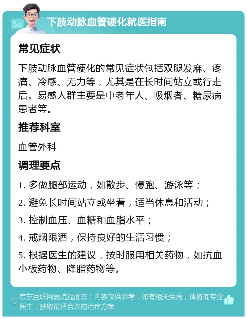 下肢动脉血管硬化就医指南 常见症状 下肢动脉血管硬化的常见症状包括双腿发麻、疼痛、冷感、无力等，尤其是在长时间站立或行走后。易感人群主要是中老年人、吸烟者、糖尿病患者等。 推荐科室 血管外科 调理要点 1. 多做腿部运动，如散步、慢跑、游泳等； 2. 避免长时间站立或坐着，适当休息和活动； 3. 控制血压、血糖和血脂水平； 4. 戒烟限酒，保持良好的生活习惯； 5. 根据医生的建议，按时服用相关药物，如抗血小板药物、降脂药物等。