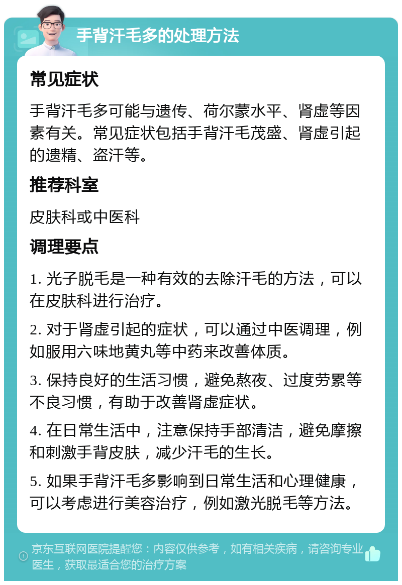 手背汗毛多的处理方法 常见症状 手背汗毛多可能与遗传、荷尔蒙水平、肾虚等因素有关。常见症状包括手背汗毛茂盛、肾虚引起的遗精、盗汗等。 推荐科室 皮肤科或中医科 调理要点 1. 光子脱毛是一种有效的去除汗毛的方法，可以在皮肤科进行治疗。 2. 对于肾虚引起的症状，可以通过中医调理，例如服用六味地黄丸等中药来改善体质。 3. 保持良好的生活习惯，避免熬夜、过度劳累等不良习惯，有助于改善肾虚症状。 4. 在日常生活中，注意保持手部清洁，避免摩擦和刺激手背皮肤，减少汗毛的生长。 5. 如果手背汗毛多影响到日常生活和心理健康，可以考虑进行美容治疗，例如激光脱毛等方法。