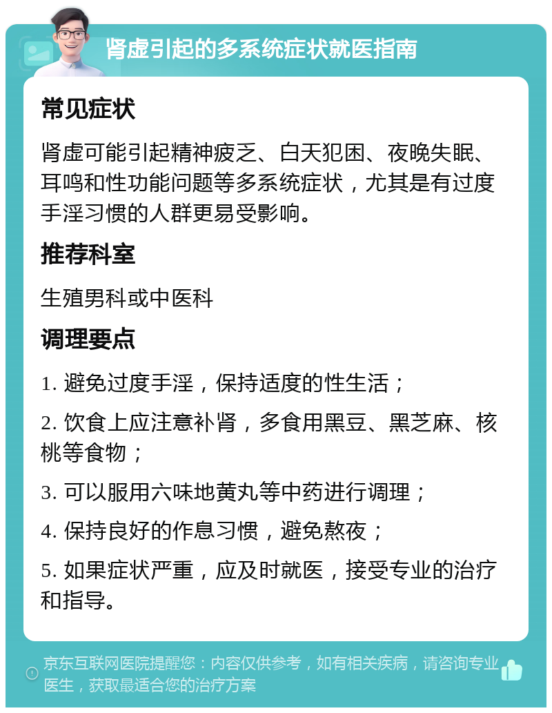 肾虚引起的多系统症状就医指南 常见症状 肾虚可能引起精神疲乏、白天犯困、夜晚失眠、耳鸣和性功能问题等多系统症状，尤其是有过度手淫习惯的人群更易受影响。 推荐科室 生殖男科或中医科 调理要点 1. 避免过度手淫，保持适度的性生活； 2. 饮食上应注意补肾，多食用黑豆、黑芝麻、核桃等食物； 3. 可以服用六味地黄丸等中药进行调理； 4. 保持良好的作息习惯，避免熬夜； 5. 如果症状严重，应及时就医，接受专业的治疗和指导。