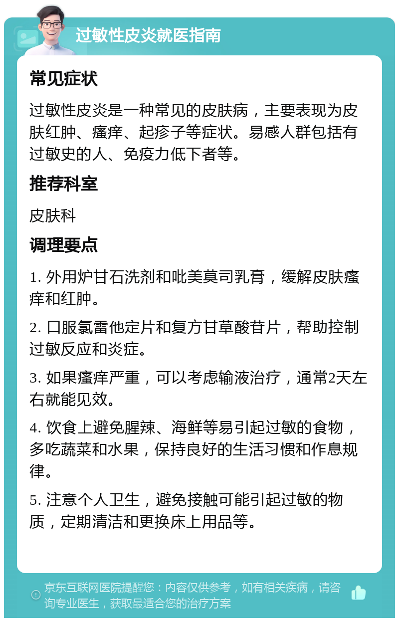 过敏性皮炎就医指南 常见症状 过敏性皮炎是一种常见的皮肤病，主要表现为皮肤红肿、瘙痒、起疹子等症状。易感人群包括有过敏史的人、免疫力低下者等。 推荐科室 皮肤科 调理要点 1. 外用炉甘石洗剂和吡美莫司乳膏，缓解皮肤瘙痒和红肿。 2. 口服氯雷他定片和复方甘草酸苷片，帮助控制过敏反应和炎症。 3. 如果瘙痒严重，可以考虑输液治疗，通常2天左右就能见效。 4. 饮食上避免腥辣、海鲜等易引起过敏的食物，多吃蔬菜和水果，保持良好的生活习惯和作息规律。 5. 注意个人卫生，避免接触可能引起过敏的物质，定期清洁和更换床上用品等。