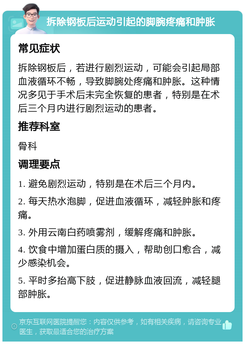 拆除钢板后运动引起的脚腕疼痛和肿胀 常见症状 拆除钢板后，若进行剧烈运动，可能会引起局部血液循环不畅，导致脚腕处疼痛和肿胀。这种情况多见于手术后未完全恢复的患者，特别是在术后三个月内进行剧烈运动的患者。 推荐科室 骨科 调理要点 1. 避免剧烈运动，特别是在术后三个月内。 2. 每天热水泡脚，促进血液循环，减轻肿胀和疼痛。 3. 外用云南白药喷雾剂，缓解疼痛和肿胀。 4. 饮食中增加蛋白质的摄入，帮助创口愈合，减少感染机会。 5. 平时多抬高下肢，促进静脉血液回流，减轻腿部肿胀。