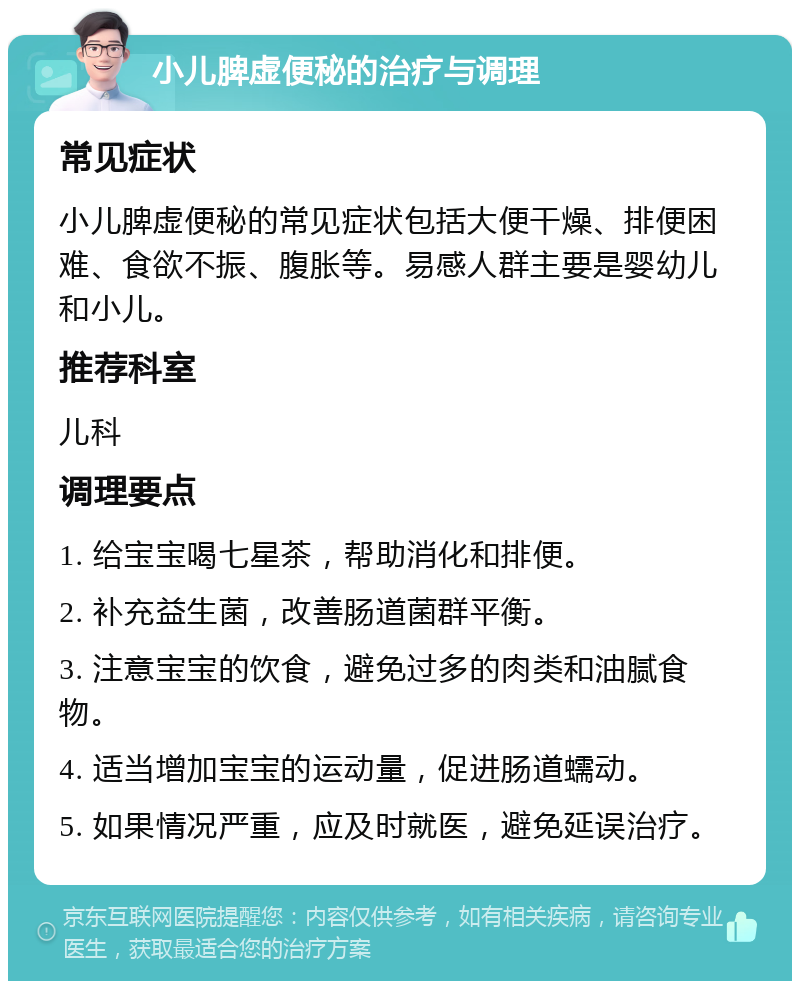 小儿脾虚便秘的治疗与调理 常见症状 小儿脾虚便秘的常见症状包括大便干燥、排便困难、食欲不振、腹胀等。易感人群主要是婴幼儿和小儿。 推荐科室 儿科 调理要点 1. 给宝宝喝七星茶，帮助消化和排便。 2. 补充益生菌，改善肠道菌群平衡。 3. 注意宝宝的饮食，避免过多的肉类和油腻食物。 4. 适当增加宝宝的运动量，促进肠道蠕动。 5. 如果情况严重，应及时就医，避免延误治疗。