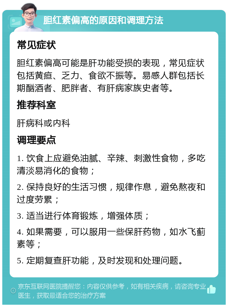 胆红素偏高的原因和调理方法 常见症状 胆红素偏高可能是肝功能受损的表现，常见症状包括黄疸、乏力、食欲不振等。易感人群包括长期酗酒者、肥胖者、有肝病家族史者等。 推荐科室 肝病科或内科 调理要点 1. 饮食上应避免油腻、辛辣、刺激性食物，多吃清淡易消化的食物； 2. 保持良好的生活习惯，规律作息，避免熬夜和过度劳累； 3. 适当进行体育锻炼，增强体质； 4. 如果需要，可以服用一些保肝药物，如水飞蓟素等； 5. 定期复查肝功能，及时发现和处理问题。