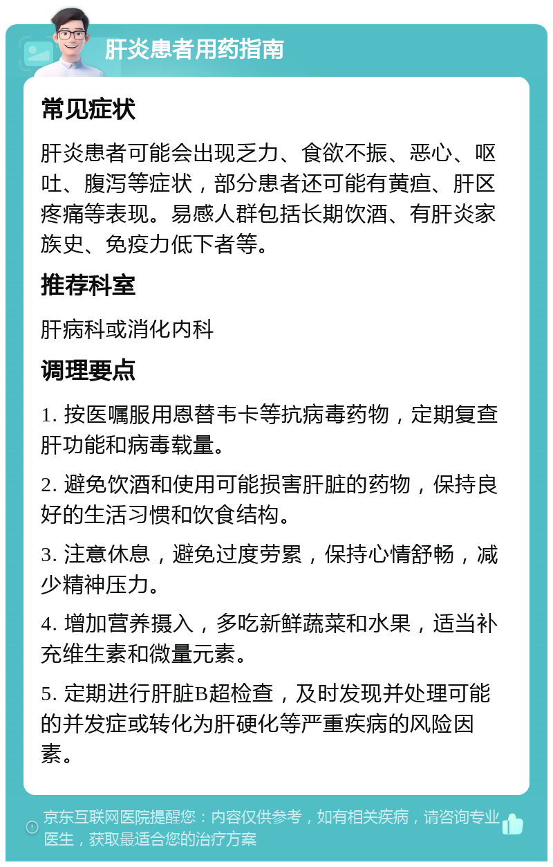 肝炎患者用药指南 常见症状 肝炎患者可能会出现乏力、食欲不振、恶心、呕吐、腹泻等症状，部分患者还可能有黄疸、肝区疼痛等表现。易感人群包括长期饮酒、有肝炎家族史、免疫力低下者等。 推荐科室 肝病科或消化内科 调理要点 1. 按医嘱服用恩替韦卡等抗病毒药物，定期复查肝功能和病毒载量。 2. 避免饮酒和使用可能损害肝脏的药物，保持良好的生活习惯和饮食结构。 3. 注意休息，避免过度劳累，保持心情舒畅，减少精神压力。 4. 增加营养摄入，多吃新鲜蔬菜和水果，适当补充维生素和微量元素。 5. 定期进行肝脏B超检查，及时发现并处理可能的并发症或转化为肝硬化等严重疾病的风险因素。