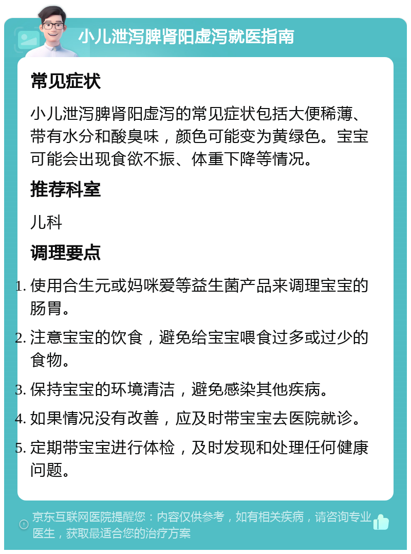 小儿泄泻脾肾阳虚泻就医指南 常见症状 小儿泄泻脾肾阳虚泻的常见症状包括大便稀薄、带有水分和酸臭味，颜色可能变为黄绿色。宝宝可能会出现食欲不振、体重下降等情况。 推荐科室 儿科 调理要点 使用合生元或妈咪爱等益生菌产品来调理宝宝的肠胃。 注意宝宝的饮食，避免给宝宝喂食过多或过少的食物。 保持宝宝的环境清洁，避免感染其他疾病。 如果情况没有改善，应及时带宝宝去医院就诊。 定期带宝宝进行体检，及时发现和处理任何健康问题。