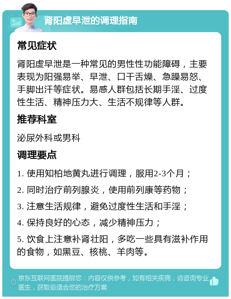 肾阳虚早泄的调理指南 常见症状 肾阳虚早泄是一种常见的男性性功能障碍，主要表现为阳强易举、早泄、口干舌燥、急躁易怒、手脚出汗等症状。易感人群包括长期手淫、过度性生活、精神压力大、生活不规律等人群。 推荐科室 泌尿外科或男科 调理要点 1. 使用知柏地黄丸进行调理，服用2-3个月； 2. 同时治疗前列腺炎，使用前列康等药物； 3. 注意生活规律，避免过度性生活和手淫； 4. 保持良好的心态，减少精神压力； 5. 饮食上注意补肾壮阳，多吃一些具有滋补作用的食物，如黑豆、核桃、羊肉等。